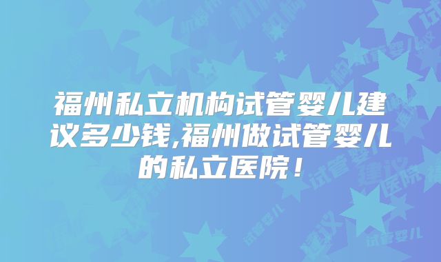 福州私立机构试管婴儿建议多少钱,福州做试管婴儿的私立医院！