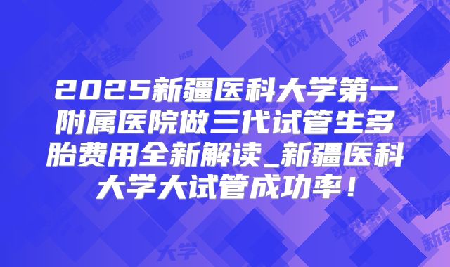 2025新疆医科大学第一附属医院做三代试管生多胎费用全新解读_新疆医科大学大试管成功率！