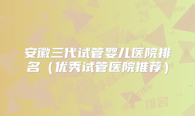 安徽三代试管婴儿医院排名（优秀试管医院推荐）