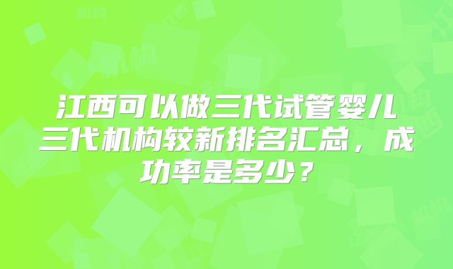 江西可以做三代试管婴儿三代机构较新排名汇总,成功率是多少?
