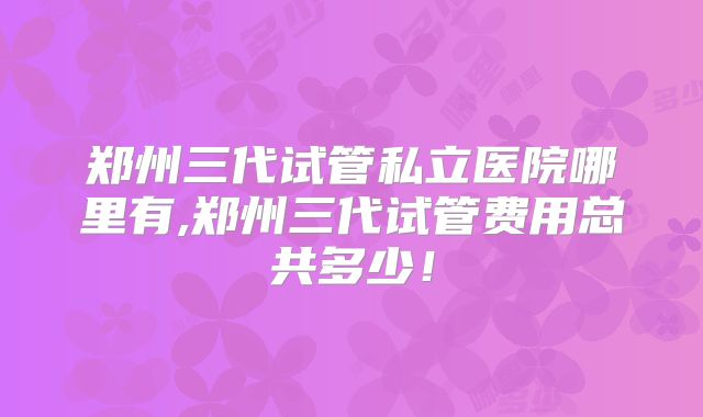 郑州三代试管私立医院哪里有,郑州三代试管费用总共多少!