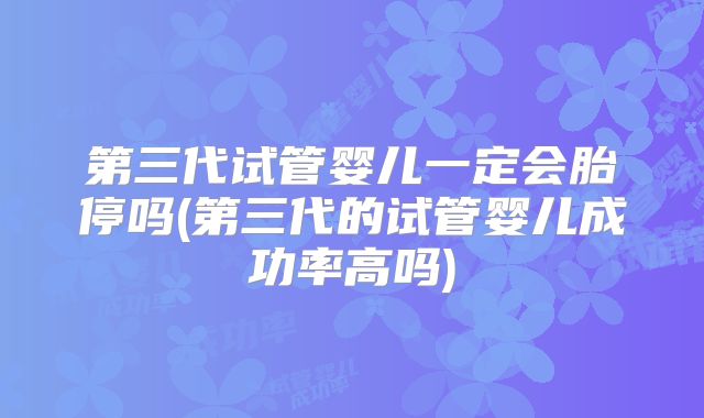 第三代试管婴儿一定会胎停吗(第三代的试管婴儿成功率高吗)