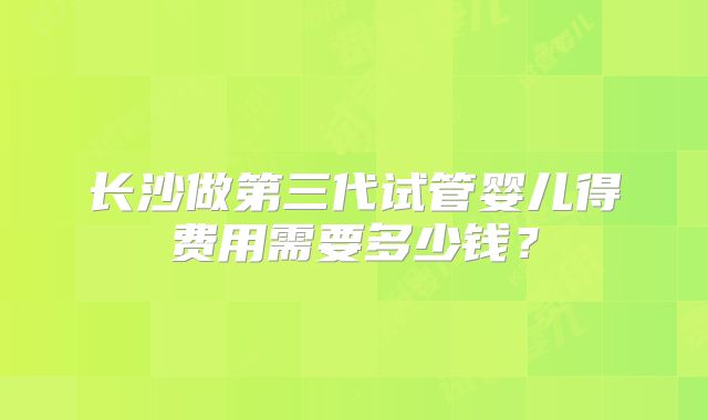 长沙做第三代试管婴儿得费用需要多少钱？