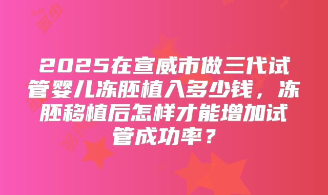 2025在宣威市做三代试管婴儿冻胚植入多少钱，冻胚移植后怎样才能增加试管成功率？
