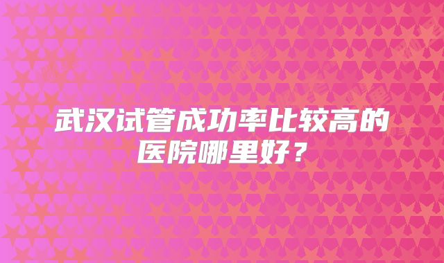 武汉试管成功率比较高的医院哪里好?