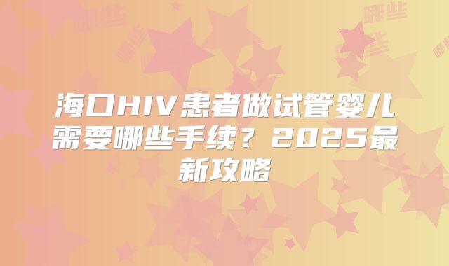 海口HIV患者做试管婴儿需要哪些手续？2025最新攻略
