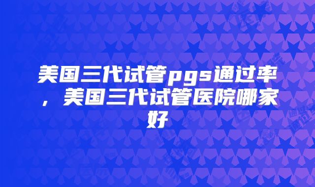 美国三代试管pgs通过率,美国三代试管医院哪家好