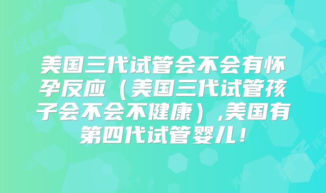 美国三代试管会不会有怀孕反应(美国三代试管孩子会不会不健康),美国有第四代试管婴儿!