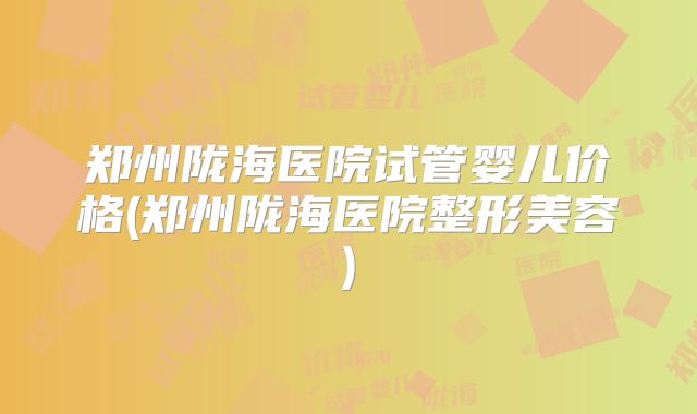 郑州陇海医院试管婴儿价格(郑州陇海医院整形美容)