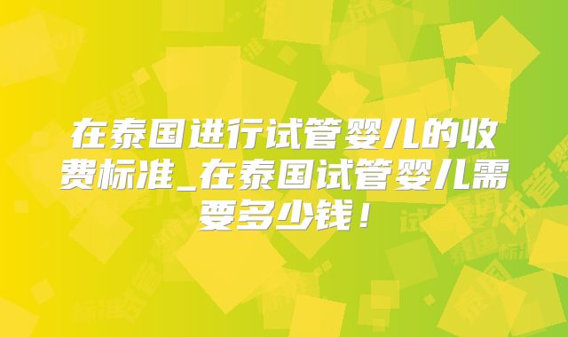 在泰国进行试管婴儿的收费标准_在泰国试管婴儿需要多少钱！