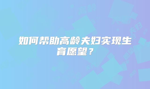 如何帮助高龄夫妇实现生育愿望？