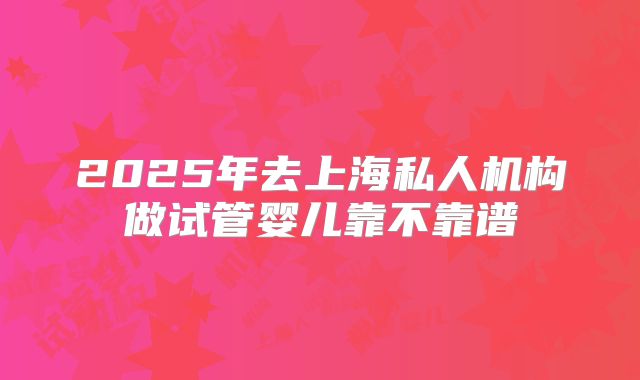 2025年去上海私人机构做试管婴儿靠不靠谱