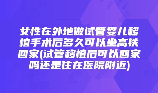 女性在外地做试管婴儿移植手术后多久可以坐高铁回家(试管移植后可以回家吗还是住在医院附近)