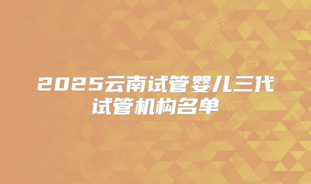 2025云南试管婴儿三代试管机构名单