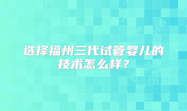选择福州三代试管婴儿的技术怎么样？