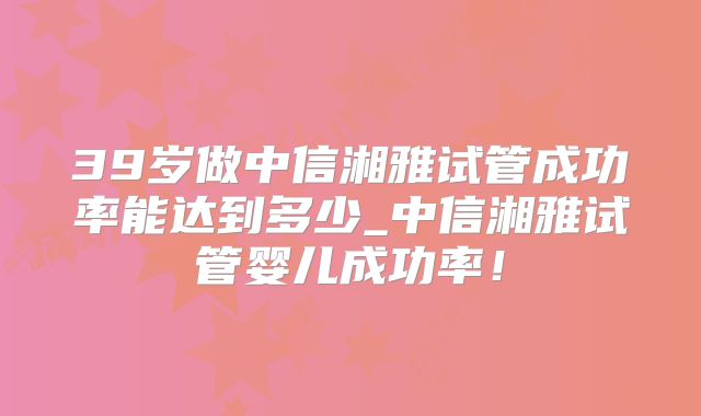 39岁做中信湘雅试管成功率能达到多少_中信湘雅试管婴儿成功率!