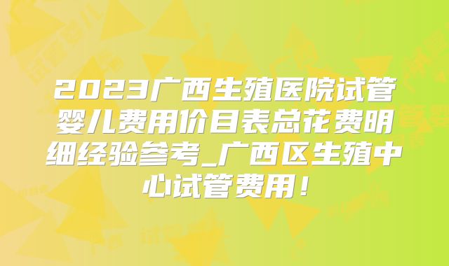 2023广西生殖医院试管婴儿费用价目表总花费明细经验参考_广西区生殖中心试管费用！