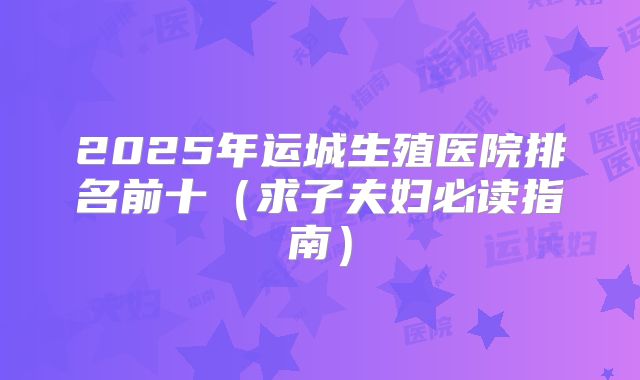 2025年运城生殖医院排名前十（求子夫妇必读指南）