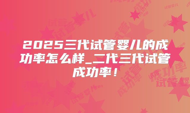 2025三代试管婴儿的成功率怎么样_二代三代试管成功率！