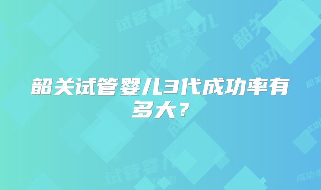 韶关试管婴儿3代成功率有多大？