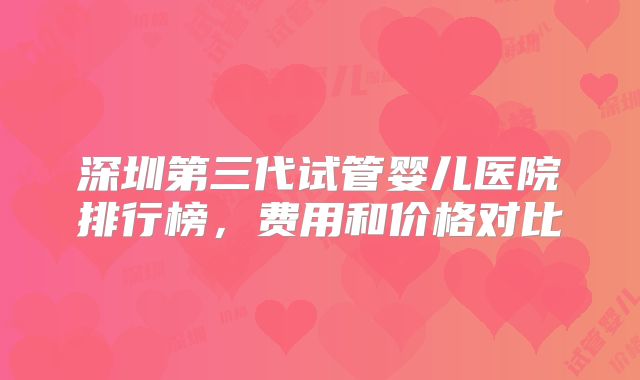 深圳第三代试管婴儿医院排行榜，费用和价格对比