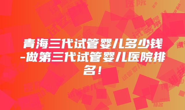 青海三代试管婴儿多少钱-做第三代试管婴儿医院排名！