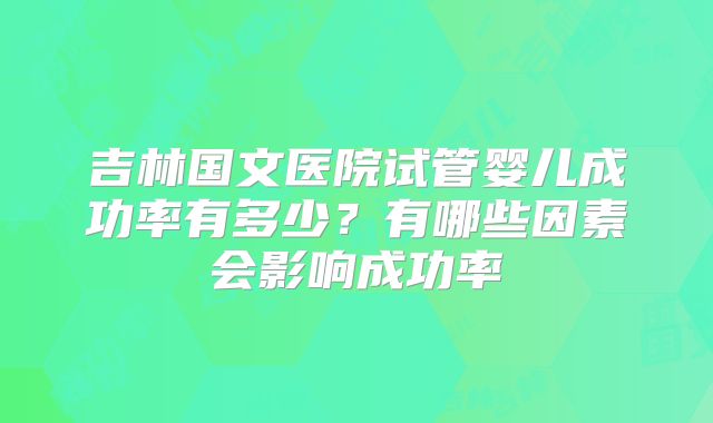 吉林国文医院试管婴儿成功率有多少？有哪些因素会影响成功率