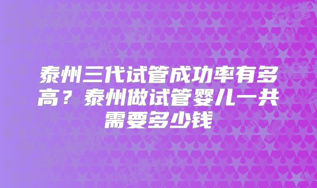泰州三代试管成功率有多高？泰州做试管婴儿一共需要多少钱