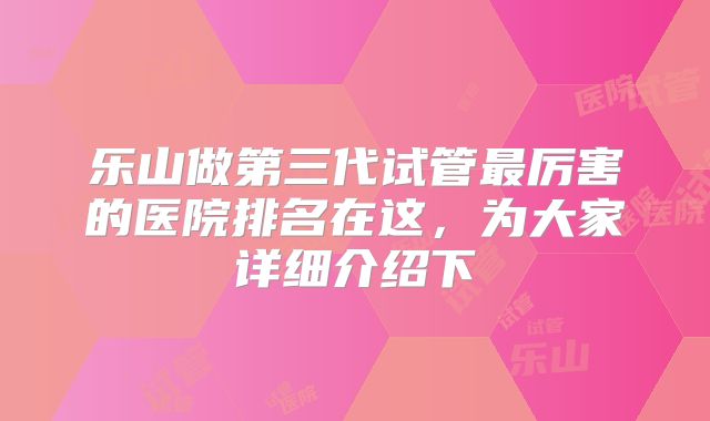 乐山做第三代试管最厉害的医院排名在这,为大家详细介绍下