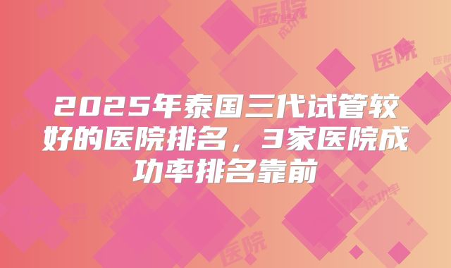 2025年泰国三代试管较好的医院排名，3家医院成功率排名靠前