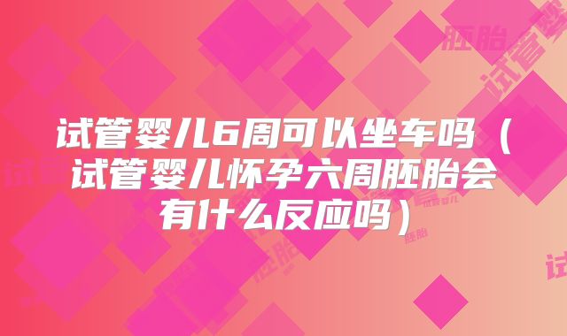 试管婴儿6周可以坐车吗（试管婴儿怀孕六周胚胎会有什么反应吗）