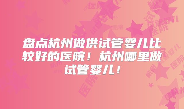 盘点杭州做供试管婴儿比较好的医院！杭州哪里做试管婴儿！