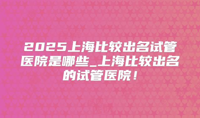 2025上海比较出名试管医院是哪些_上海比较出名的试管医院！
