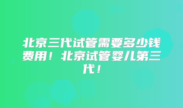 北京三代试管需要多少钱费用！北京试管婴儿第三代！