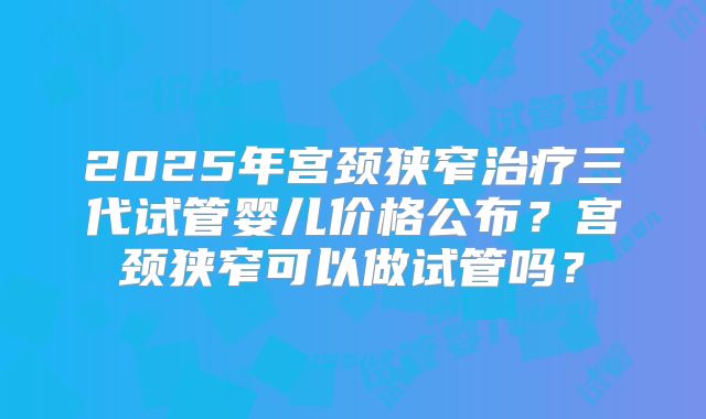 2025年宫颈狭窄治疗三代试管婴儿价格公布?宫颈狭窄可以做试管吗?