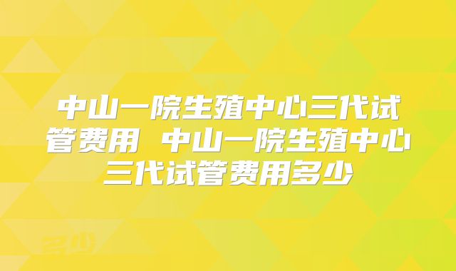 中山一院生殖中心三代试管费用 中山一院生殖中心三代试管费用多少