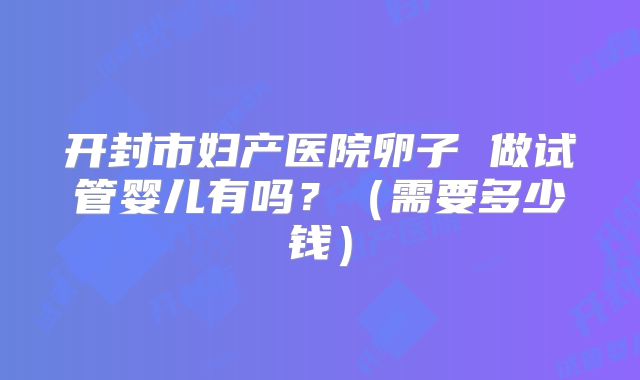 开封市妇产医院卵子 做试管婴儿有吗？（需要多少钱）