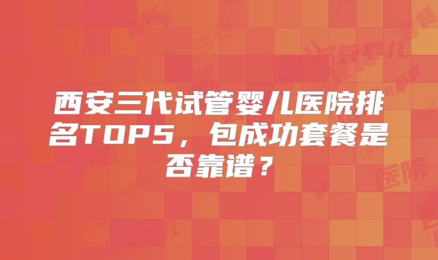 西安三代试管婴儿医院排名TOP5，包成功套餐是否靠谱？