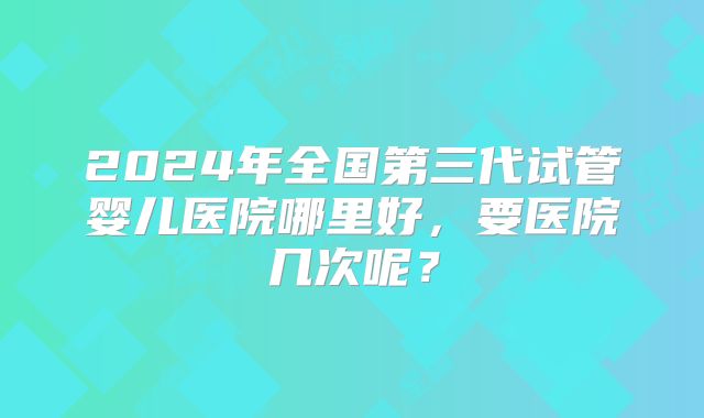 2024年全国第三代试管婴儿医院哪里好，要医院几次呢？