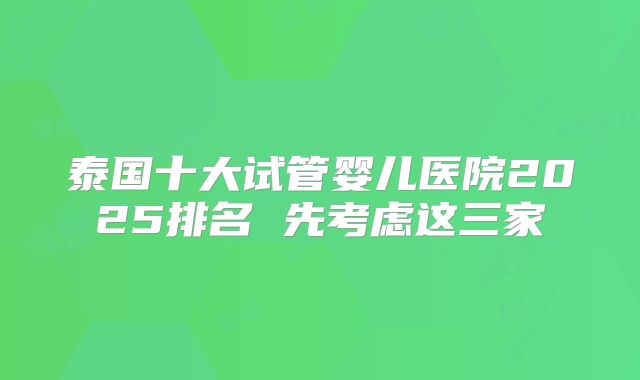 泰国十大试管婴儿医院2025排名 先考虑这三家