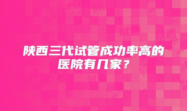 陕西三代试管成功率高的医院有几家？