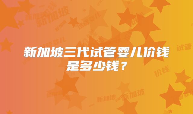 新加坡三代试管婴儿价钱是多少钱?