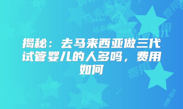揭秘：去马来西亚做三代试管婴儿的人多吗，费用如何