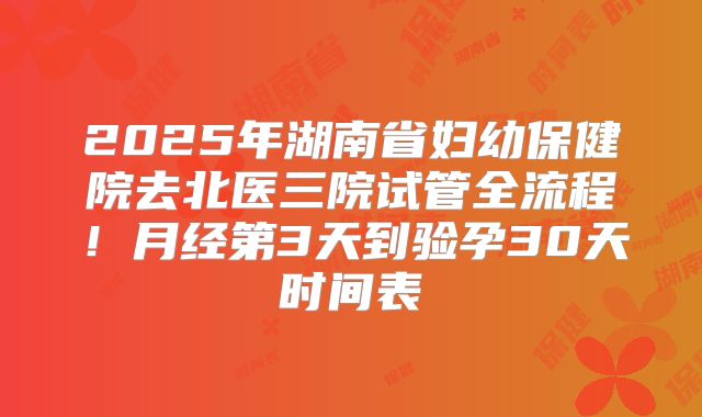 2025年湖南省妇幼保健院去北医三院试管全流程！月经第3天到验孕30天时间表