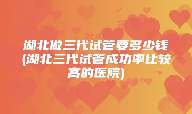 湖北做三代试管要多少钱(湖北三代试管成功率比较高的医院)