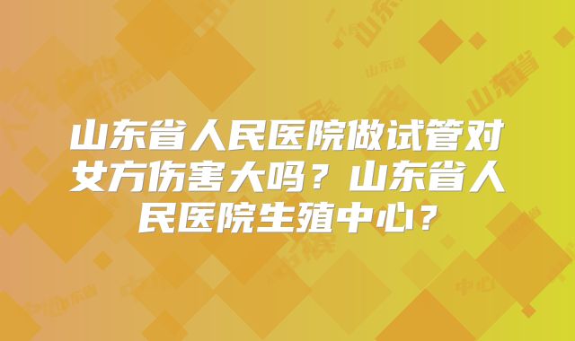 山东省人民医院做试管对女方伤害大吗？山东省人民医院生殖中心？