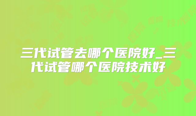 三代试管去哪个医院好_三代试管哪个医院技术好