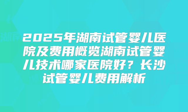 2025年湖南试管婴儿医院及费用概览湖南试管婴儿技术哪家医院好？长沙试管婴儿费用解析