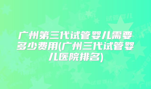 广州第三代试管婴儿需要多少费用(广州三代试管婴儿医院排名)