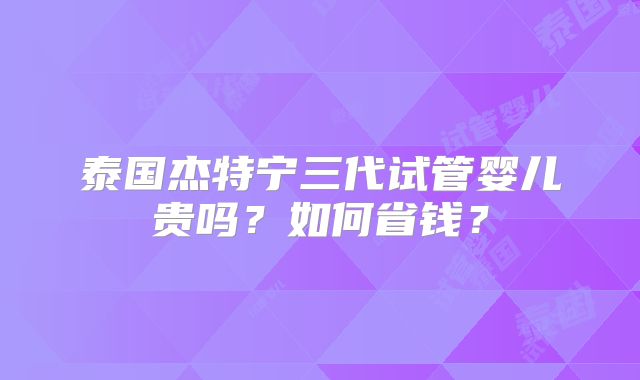 泰国杰特宁三代试管婴儿贵吗?如何省钱?